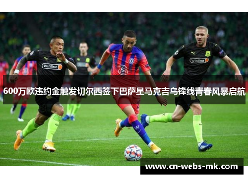 600万欧违约金触发切尔西签下巴萨星马克吉乌锋线青春风暴启航
